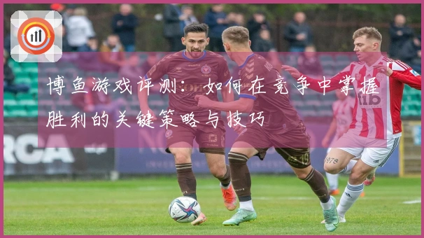 博鱼游戏评测：如何在竞争中掌握胜利的关键策略与技巧