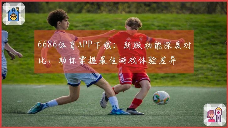 6686体育APP下载：新版功能深度对比，助你掌握最佳游戏体验差异