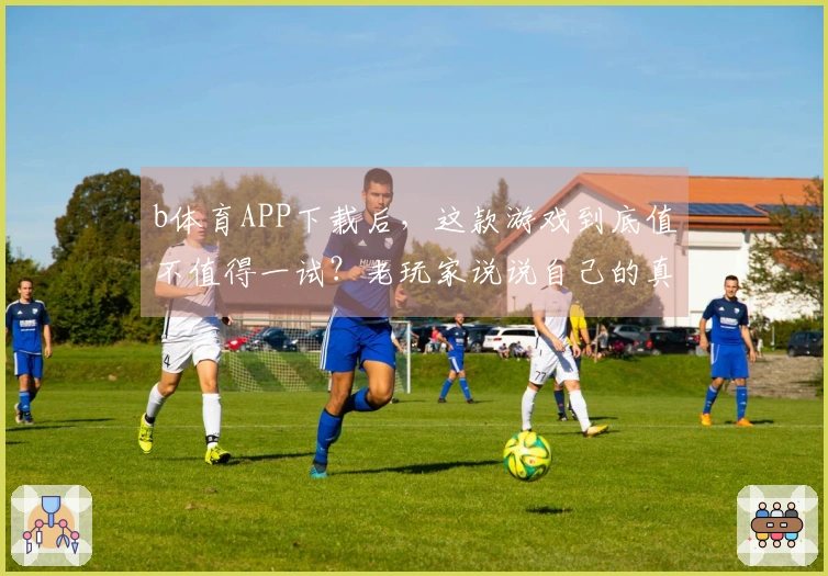 b体育APP下载后，这款游戏到底值不值得一试？老玩家说说自己的真实体验