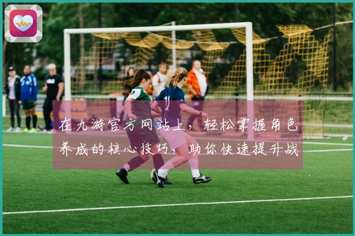 在九游官方网站上，轻松掌握角色养成的核心技巧，助你快速提升战力！