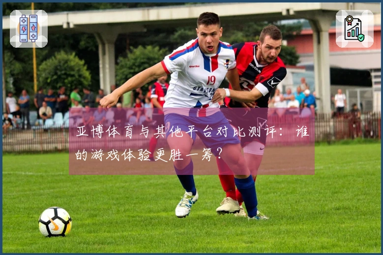 亚博体育与其他平台对比测评：谁的游戏体验更胜一筹？