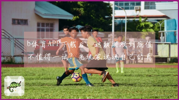 b体育APP下载后，这款游戏到底值不值得一试？老玩家说说自己的真实体验