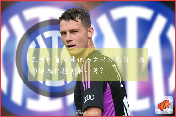 亚博体育与其他平台对比测评：谁的游戏体验更胜一筹？