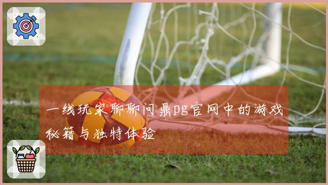 一线玩家聊聊问鼎pg官网中的游戏秘籍与独特体验