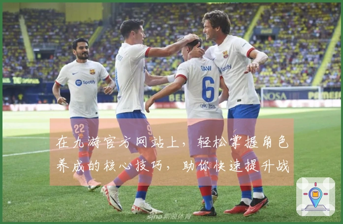 在九游官方网站上，轻松掌握角色养成的核心技巧，助你快速提升战力！